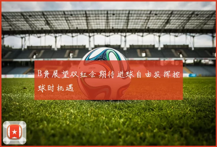B费展望双红会期待进球自由发挥控球时机遇