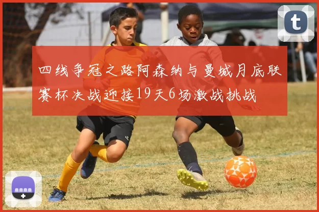 四线争冠之路阿森纳与曼城月底联赛杯决战迎接19天6场激战挑战