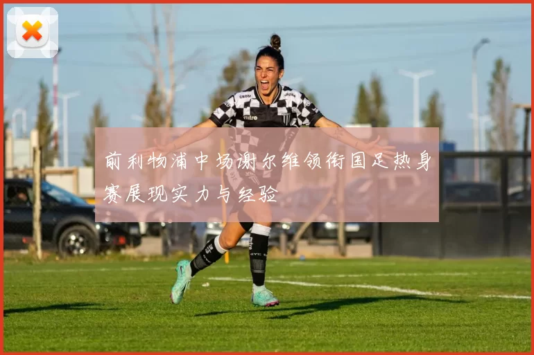 前利物浦中场谢尔维领衔国足热身赛展现实力与经验