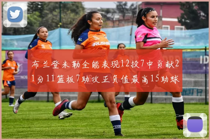 布兰登米勒全能表现12投7中贡献21分11篮板7助攻正负值最高15助球队获胜