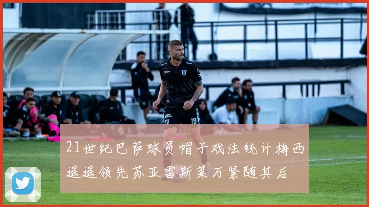 21世纪巴萨球员帽子戏法统计梅西遥遥领先苏亚雷斯莱万紧随其后