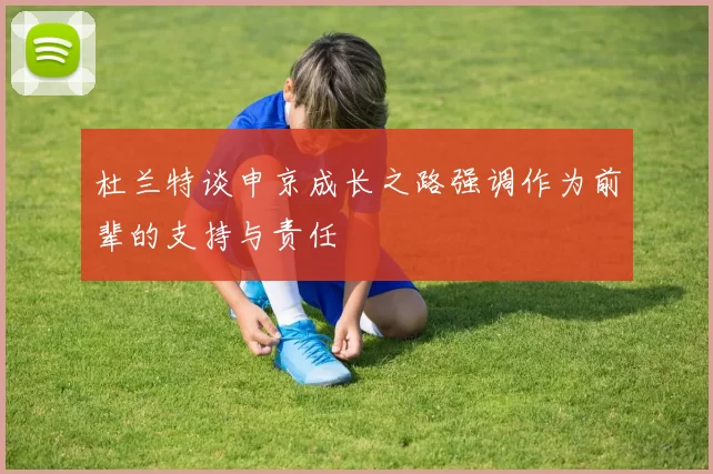 杜兰特谈申京成长之路强调作为前辈的支持与责任