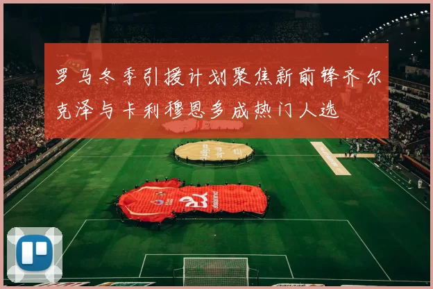 罗马冬季引援计划聚焦新前锋齐尔克泽与卡利穆恩多成热门人选