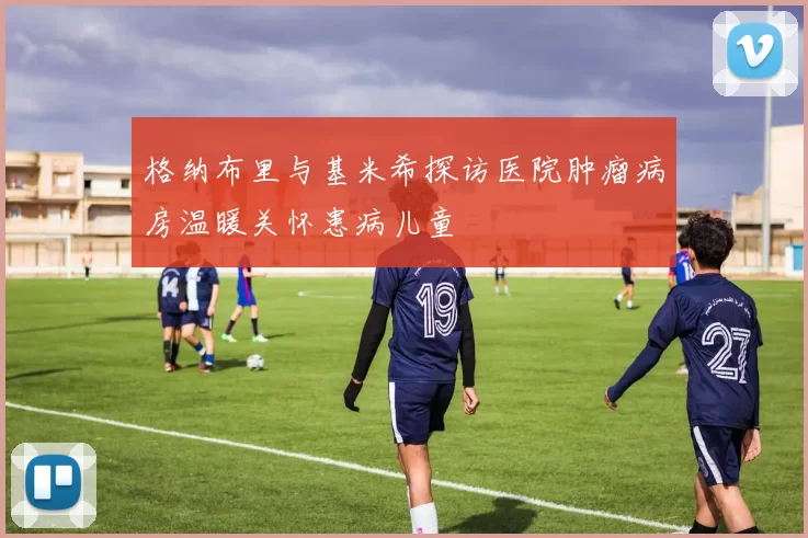 格纳布里与基米希探访医院肿瘤病房温暖关怀患病儿童