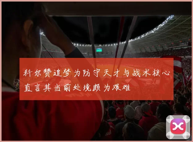 科尔赞追梦为防守天才与战术核心直言其当前处境颇为艰难