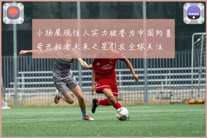 小杨展现惊人实力被誉为中国约基奇开拓者未来之星引发全球关注