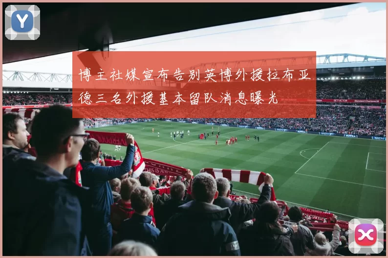 博主社媒宣布告别英博外援拉布亚德三名外援基本留队消息曝光