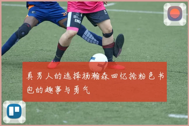 真男人的选择杨瀚森回忆抢粉色书包的趣事与勇气