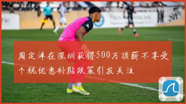 周定洋在深圳获得500万顶薪不享受个税优惠补贴政策引发关注