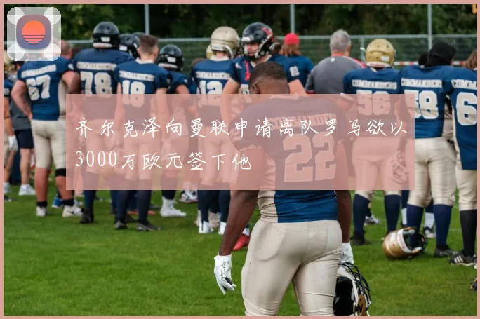 齐尔克泽向曼联申请离队罗马欲以3000万欧元签下他