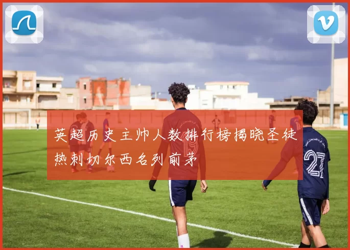 英超历史主帅人数排行榜揭晓圣徒热刺切尔西名列前茅
