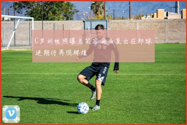 C罗训练照曝光笑容满面复出在即球迷期待再现辉煌