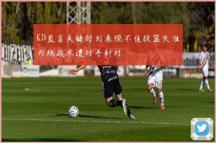 KD直言关键时刻表现不佳投篮失准内线战术遭对手针对
