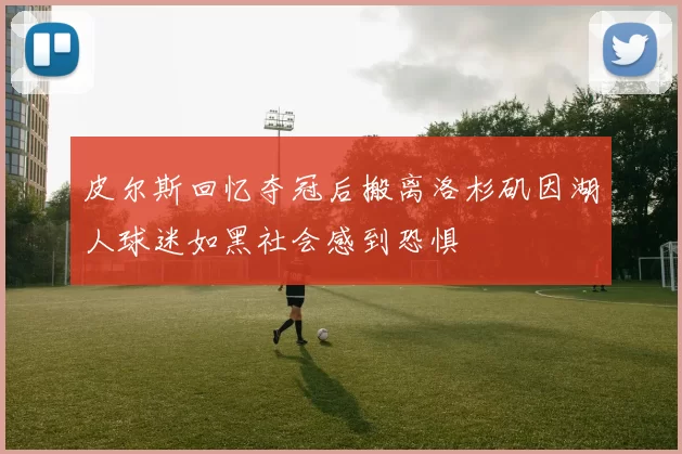 皮尔斯回忆夺冠后搬离洛杉矶因湖人球迷如黑社会感到恐惧