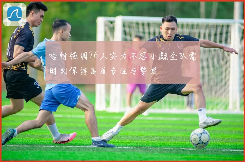 哈特强调76人实力不容小觑全队需时刻保持高度专注与警觉