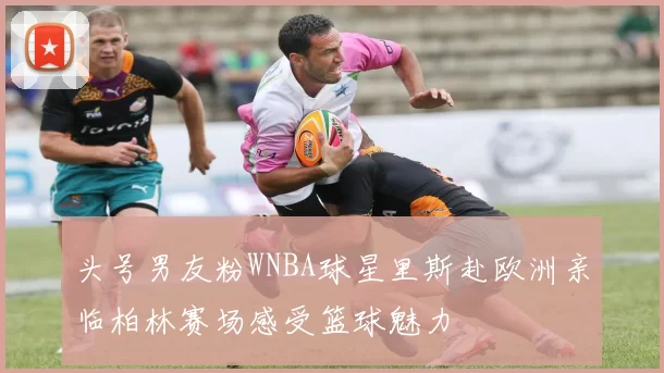 头号男友粉WNBA球星里斯赴欧洲亲临柏林赛场感受篮球魅力
