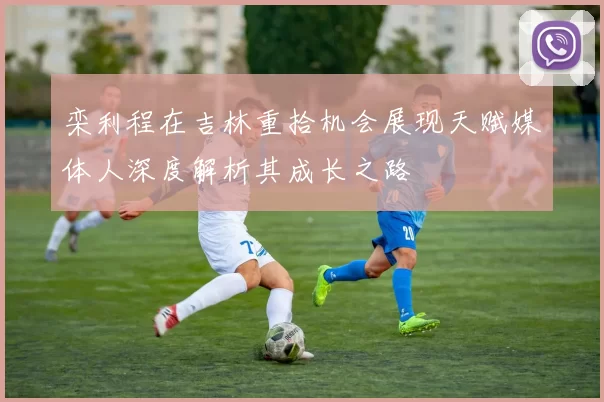 栾利程在吉林重拾机会展现天赋媒体人深度解析其成长之路