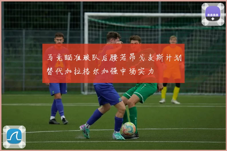马竞瞄准狼队后腰若昂戈麦斯计划替代加拉格尔加强中场实力