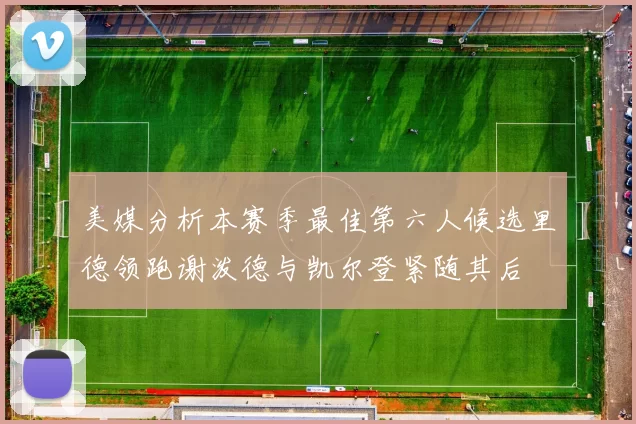 美媒分析本赛季最佳第六人候选里德领跑谢泼德与凯尔登紧随其后