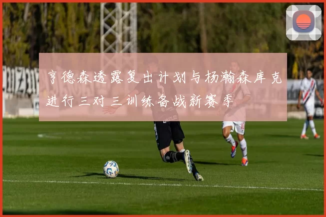 亨德森透露复出计划与杨瀚森库克进行三对三训练备战新赛季