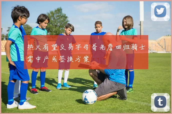 热火有望交易字母哥老詹回归骑士需中产或签换方案