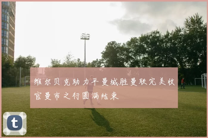 维尔贝克助力平曼城胜曼联完美收官曼市之行圆满结束