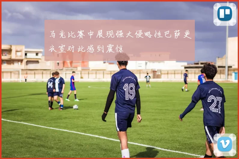 马竞比赛中展现强大侵略性巴萨更衣室对此感到震惊