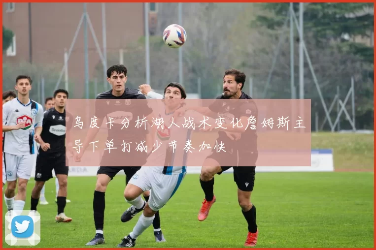 乌度卡分析湖人战术变化詹姆斯主导下单打减少节奏加快